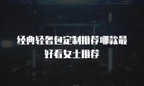 经典轻奢包定制推荐哪款最好看女士推荐