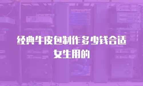 经典牛皮包制作多少钱合适女生用的