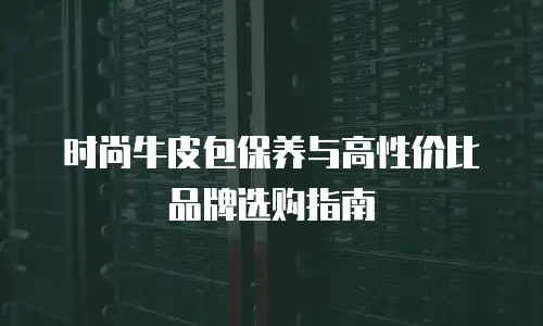 时尚牛皮包保养与高性价比品牌选购指南