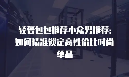 轻奢包包推荐小众男推荐：如何精准锁定高性价比时尚单品