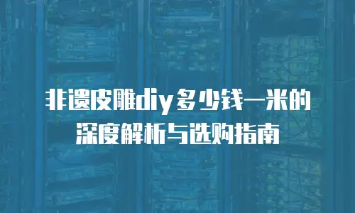 非遗皮雕diy多少钱一米的深度解析与选购指南