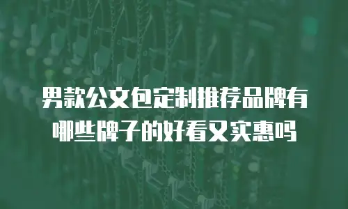 男款公文包定制推荐品牌有哪些牌子的好看又实惠吗