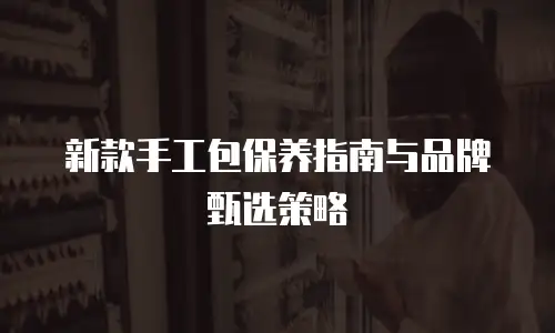 新款手工包保养指南与品牌甄选策略
