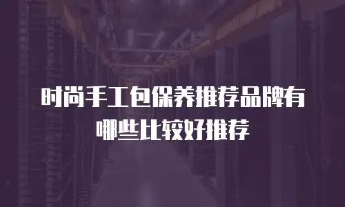 时尚手工包保养推荐品牌有哪些比较好推荐