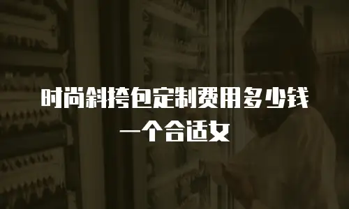 时尚斜挎包定制费用多少钱一个合适女