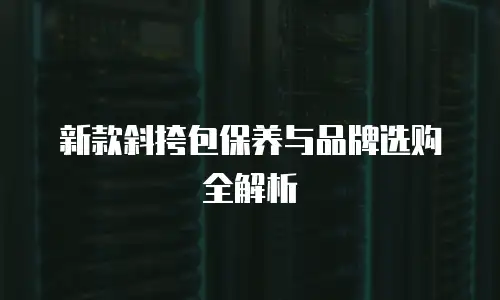 新款斜挎包保养与品牌选购全解析
