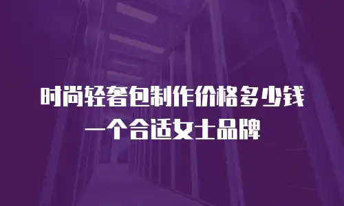时尚轻奢包制作价格多少钱一个合适女士品牌