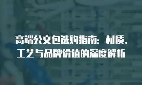 高端公文包选购指南：材质、工艺与品牌价值的深度解析