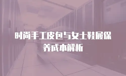 时尚手工皮包与女士鞋履保养成本解析