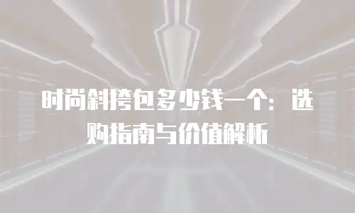 时尚斜挎包多少钱一个：选购指南与价值解析