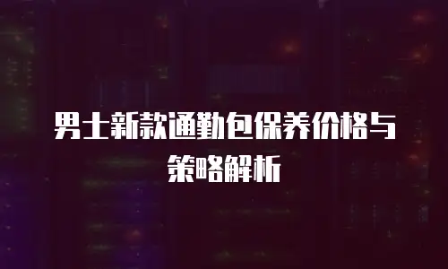 男士新款通勤包保养价格与策略解析