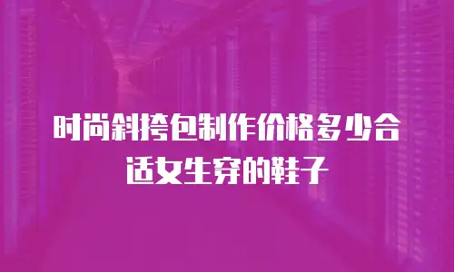 时尚斜挎包制作价格多少合适女生穿的鞋子