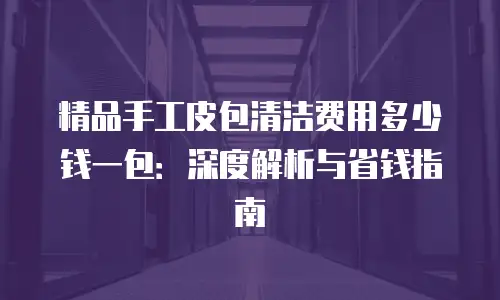 精品手工皮包清洁费用多少钱一包：深度解析与省钱指南