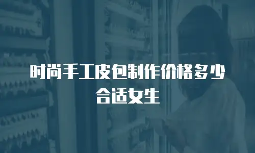 时尚手工皮包制作价格多少合适女生