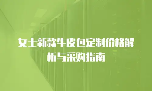 女士新款牛皮包定制价格解析与采购指南