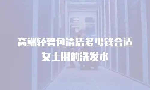 高端轻奢包清洁多少钱合适女士用的洗发水