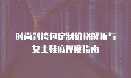 时尚斜挎包定制价格解析与女士鞋底厚度指南