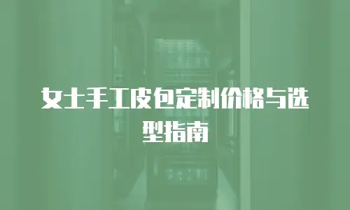 女士手工皮包定制价格与选型指南