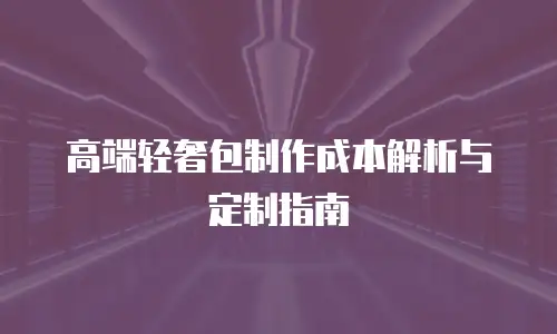 高端轻奢包制作成本解析与定制指南
