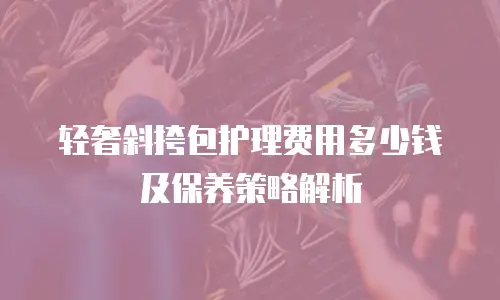 轻奢斜挎包护理费用多少钱及保养策略解析