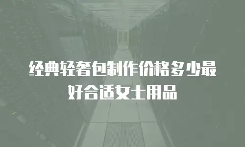 经典轻奢包制作价格多少最好合适女士用品