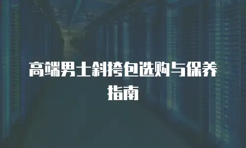 高端男士斜挎包选购与保养指南