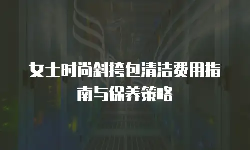 女士时尚斜挎包清洁费用指南与保养策略