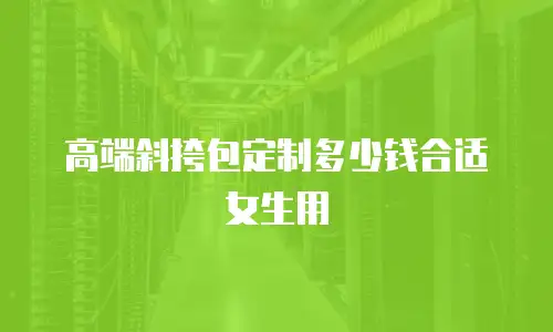 高端斜挎包定制多少钱合适女生用