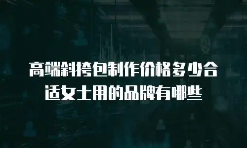 高端斜挎包制作价格多少合适女士用的品牌有哪些