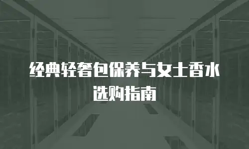 经典轻奢包保养与女士香水选购指南