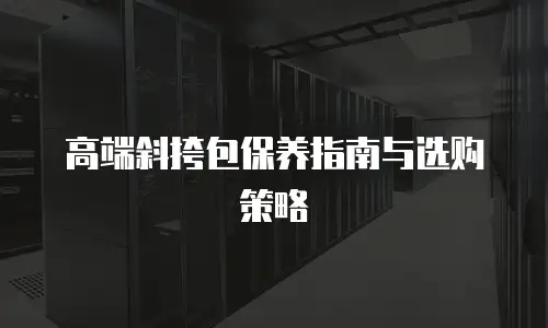 高端斜挎包保养指南与选购策略