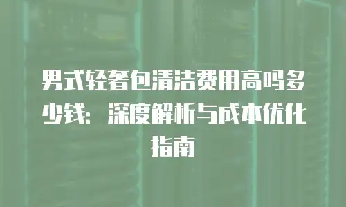 男式轻奢包清洁费用高吗多少钱：深度解析与成本优化指南