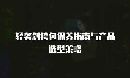 轻奢斜挎包保养指南与产品选型策略