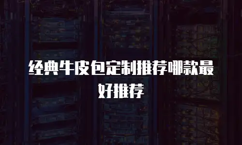 经典牛皮包定制推荐哪款最好推荐