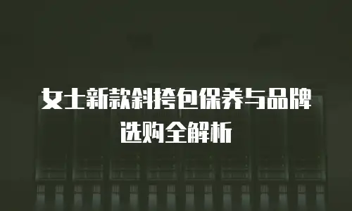 女士新款斜挎包保养与品牌选购全解析