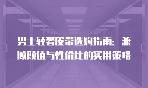 男士轻奢皮带选购指南：兼顾颜值与性价比的实用策略