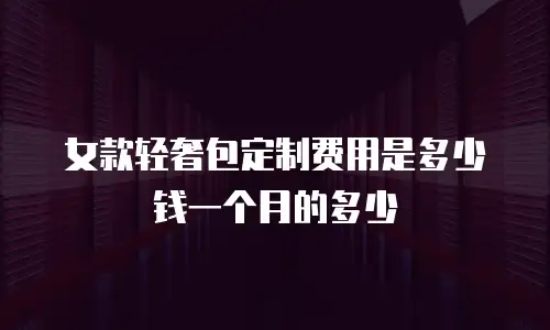 女款轻奢包定制费用是多少钱一个月的多少