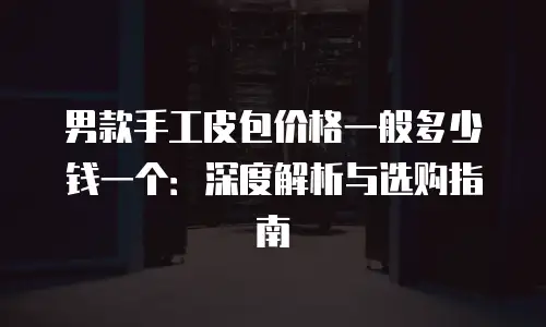 男款手工皮包价格一般多少钱一个：深度解析与选购指南