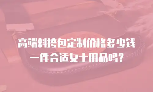 高端斜挎包定制价格多少钱一件合适女士用品吗？