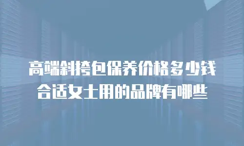高端斜挎包保养价格多少钱合适女士用的品牌有哪些