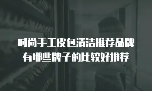 时尚手工皮包清洁推荐品牌有哪些牌子的比较好推荐