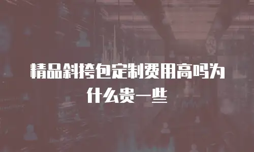精品斜挎包定制费用高吗为什么贵一些