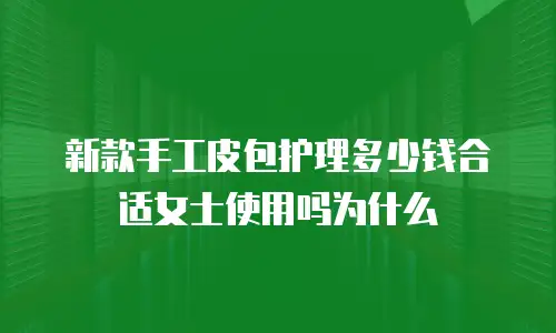 新款手工皮包护理多少钱合适女士使用吗为什么