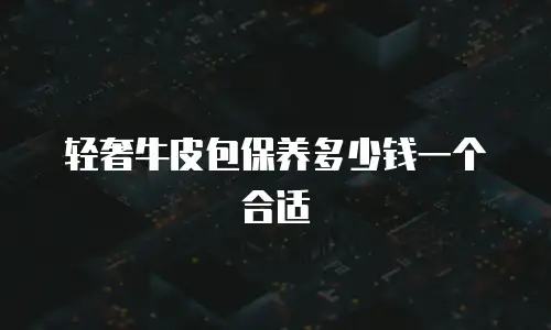 轻奢牛皮包保养多少钱一个合适