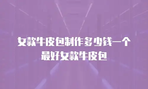 女款牛皮包制作多少钱一个最好女款牛皮包