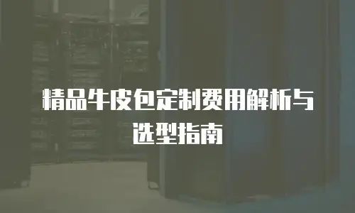 精品牛皮包定制费用解析与选型指南