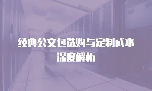 经典公文包选购与定制成本深度解析