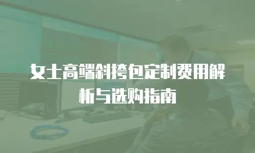 女士高端斜挎包定制费用解析与选购指南