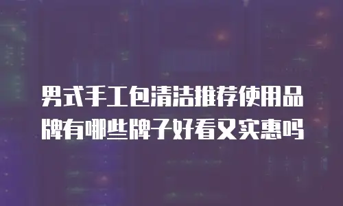 男式手工包清洁推荐使用品牌有哪些牌子好看又实惠吗