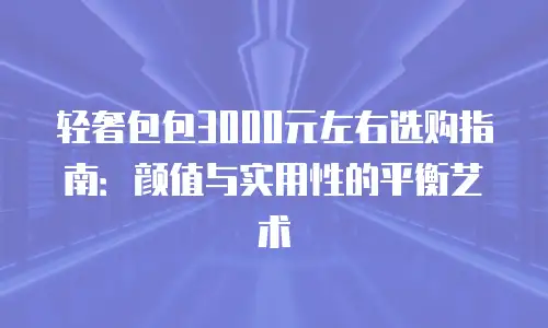 轻奢包包3000元左右选购指南：颜值与实用性的平衡艺术